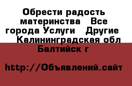 Обрести радость материнства - Все города Услуги » Другие   . Калининградская обл.,Балтийск г.